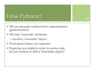 How Pythonic?                                     40

We can decouple interface from implementation
(getters/setters)
We have “read-only” attributes,
  therefore, “immutable” objects
Trivial getter/setters are repetitive
Properties are helpful in order to evolve code,
but are verbose to deﬁne “immutable objects”
 