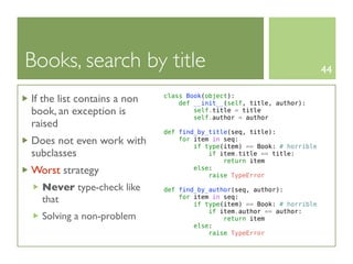 Books, search by title                                                   44

If the list contains a non   class Book(object):
                                 def __init__(self, title, author):
book, an exception is                self.title = title
                                     self.author = author
raised
                             def find_by_title(seq, title):
Does not even work with          for item in seq:
                                     if type(item) == Book: # horrible
subclasses                               if item.title == title:
                                             return item
Worst strategy                       else:
                                         raise TypeError

  Never type-check like      def find_by_author(seq, author):
  that                           for item in seq:
                                     if type(item) == Book: # horrible
                                         if item.author == author:
  Solving a non-problem                      return item
                                     else:
                                         raise TypeError
 