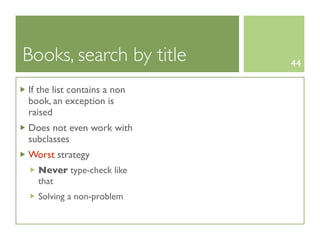 Books, search by title       44

If the list contains a non
book, an exception is
raised
Does not even work with
subclasses
Worst strategy
  Never type-check like
  that
  Solving a non-problem
 