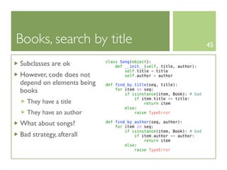 Books, search by title                                                45

Subclasses are ok          class Song(object):
                               def __init__(self, title, author):
                                   self.title = title
However, code does not             self.author = author
depend on elements being   def find_by_title(seq, title):
books                          for item in seq:
                                   if isinstance(item, Book): # bad
                                       if item.title == title:
  They have a title                        return item
                                   else:
  They have an author                  raise TypeError

What about songs?          def find_by_author(seq, author):
                               for item in seq:
                                   if isinstance(item, Book): # bad
Bad strategy, afterall                 if item.author == author:
                                           return item
                                   else:
                                       raise TypeError
 