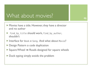 What about movies?                                   46

Movies have a title. However, they have a director
and no author
 find_by_title   should work, find_by_author,
shouldn’t
Interface for Book e Song. And what about Movie?
Design Pattern o code duplication
Square Wheel      Roads designed for square wheels

Duck typing simply avoids the problem
 