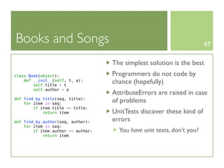 Books and Songs                                                         47

                                    The simplest solution is the best
class Book(object):                 Programmers do not code by
    def __init__(self, t, a):
        self.title = t
                                    chance (hopefully)
        self.author = a
                                    AttributeErrors are raised in case
def find_by_title(seq, title):
    for item in seq:
                                    of problems
        if item.title == title:
            return item             UnitTests discover these kind of
def find_by_author(seq, author):    errors
    for item in seq:
        if item.author == author:     You have unit tests, don’t you?
            return item
 