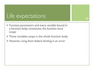 Life expectations                                   50

 Function parameters and every variable bound in
 a function body constitutes the function local
 scope
 These variables scope is the whole function body
 However, using them before binding is an error
 