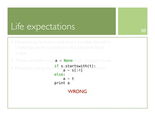 Life expectations                                   50

 Function parameters and every variable bound in
 a function body constitutes the function local
 scope
 These variables scope is the whole function body
                     a = None
                      if s.startswith(t):
 However, using   them before binding is an error
                          a = s[:4]
                      else:
                          a = t
                      print a

                             WRONG
 