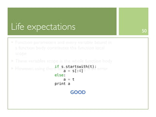 Life expectations                                   50

 Function parameters and every variable bound in
 a function body constitutes the function local
 scope
 These variables scope is the whole function body
                      if s.startswith(t):
 However, using   them before binding is an error
                          a = s[:4]
                      else:
                          a = t
                      print a

                              GOOD
 