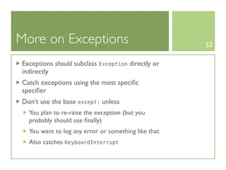 More on Exceptions                                   53

Exceptions should subclass Exception directly or
indirectly
Catch exceptions using the most speciﬁc
speciﬁer
Don’t use the base except: unless
  You plan to re-raise the exception (but you
  probably should use ﬁnally)
  You want to log any error or something like that
  Also catches KeyboardInterrupt
 