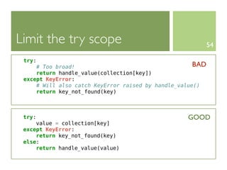 Limit the try scope                                         54

 try:
     # Too broad!                                     BAD
     return handle_value(collection[key])
 except KeyError:
     # Will also catch KeyError raised by handle_value()
     return key_not_found(key)



 try:                                              GOOD
     value = collection[key]
 except KeyError:
     return key_not_found(key)
 else:
     return handle_value(value)
 