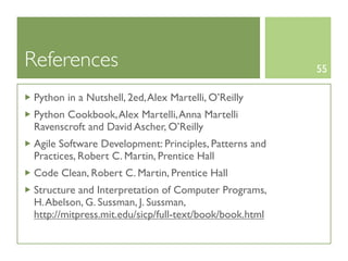 References                                               55

 Python in a Nutshell, 2ed, Alex Martelli, O’Reilly
 Python Cookbook, Alex Martelli, Anna Martelli
 Ravenscroft and David Ascher, O’Reilly
 Agile Software Development: Principles, Patterns and
 Practices, Robert C. Martin, Prentice Hall
 Code Clean, Robert C. Martin, Prentice Hall
 Structure and Interpretation of Computer Programs,
 H. Abelson, G. Sussman, J. Sussman,
 http://mitpress.mit.edu/sicp/full-text/book/book.html
 