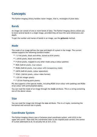 Concepts
The Python Imaging Library handles raster images, that is, rectangles of pixel data.
Bands
An image can consist of one or more bands of data. The Python Imaging Library allows you
to store several bands in a single image, provided they all have the same dimensions and
depth.
To get the number and names of bands in an image, use the getbands method.
Mode
The mode of an image defines the type and depth of a pixel in the image. The current
release supports the following standard modes:
1 (1-bit pixels, black and white, stored as 8-bit pixels)•
L (8-bit pixels, black and white)•
P (8-bit pixels, mapped to any other mode using a colour palette)•
RGB (3x8-bit pixels, true colour)•
RGBA (4x8-bit pixels, true colour with transparency mask)•
CMYK (4x8-bit pixels, colour separation)•
YCbCr (3x8-bit pixels, colour video format)•
I (32-bit integer pixels)•
F (32-bit floating point pixels)•
PIL also supports a few special modes, including RGBX (true colour with padding) and RGBa
(true colour with premultiplied alpha).
You can read the mode of an image through the mode attribute. This is a string containing
one of the above values.
Size
You can read the image size through the size attribute. This is a 2-tuple, containing the
horizontal and vertical size in pixels.
Coordinate System
The Python Imaging Library uses a Cartesian pixel coordinate system, with (0,0) in the
upper left corner. Note that the coordinates refer to the implied pixel corners; the centre
of a pixel addressed as (0, 0) actually lies at (0.5, 0.5):
CuuDuongThanCong.com
 