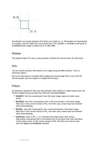(0, 0)
(1, 1)
Coordinates are usually passed to the library as 2-tuples (x, y). Rectangles are represented
as 4-tuples, with the upper left corner given first. For example, a rectangle covering all of
an 800x600 pixel image is written as (0, 0, 800, 600).
Palette
The palette mode ("P") uses a colour palette to define the actual colour for each pixel.
Info
You can attach auxiliary information to an image using the info attribute. This is a
dictionary object.
How such information is handled when loading and saving image files is up to the file
format handler (see the chapter on Image File Formats).
Filters
For geometry operations that may map multiple input pixels to a single output pixel, the
Python Imaging Library provides four different resampling filters.
NEAREST. Pick the nearest pixel from the input image. Ignore all other input
pixels.
•
BILINEAR. Use linear interpolation over a 2x2 environment in the input image.
Note that in the current version of PIL, this filter uses a fixed input environment
when downsampling.
•
BICUBIC. Use cubic interpolation over a 4x4 environment in the input image.
Note that in the current version of PIL, this filter uses a fixed input environment
when downsampling.
•
ANTIALIAS. (New in PIL 1.1.3). Calculate the output pixel value using a
high-quality resampling filter (a truncated sinc) on all pixels that may contribute
to the output value. In the current version of PIL, this filter can only be used
with the resize and thumbnail methods.
•
CuuDuongThanCong.com
 