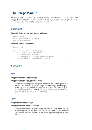 The Image Module
The Image module provides a class with the same name which is used to represent a PIL
image. The module also provides a number of factory functions, including functions to
load images from files, and to create new images.
Examples
Example: Open, rotate, and display an image
import Image
im = Image.open("bride.jpg")
im.rotate(45).show()
Example: Create thumbnails
import glob
for infile in glob.glob("*.jpg"):
file, ext = os.splitext(infile)
im = Image.open(infile)
im.thumbnail((128, 128), Image.ANTIALIAS)
im.save(file + ".thumbnail", "JPEG")
Functions
new
Image.new(mode, size) => image
Image.new(mode, size, color) => image
Creates a new image with the given mode and size. Size is given as a
2-tuple. The colour is given as a single value for single-band images,
and a tuple for multi-band images (with one value for each band). If
the colour argument is omitted, the image is filled with black. If the
colour is None, the image is not initialised.
open
Image.open(infile) => image
Image.open(infile, mode) => image
Opens and identifies the given image file. This is a lazy operation; the
actual image data is not read from the file until you try to process the
data (or call the load method). If the mode argument is given, it must
be "r".
CuuDuongThanCong.com
 
