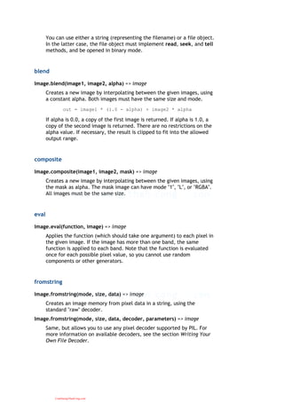 You can use either a string (representing the filename) or a file object.
In the latter case, the file object must implement read, seek, and tell
methods, and be opened in binary mode.
blend
Image.blend(image1, image2, alpha) => image
Creates a new image by interpolating between the given images, using
a constant alpha. Both images must have the same size and mode.
out = image1 * (1.0 - alpha) + image2 * alpha
If alpha is 0.0, a copy of the first image is returned. If alpha is 1.0, a
copy of the second image is returned. There are no restrictions on the
alpha value. If necessary, the result is clipped to fit into the allowed
output range.
composite
Image.composite(image1, image2, mask) => image
Creates a new image by interpolating between the given images, using
the mask as alpha. The mask image can have mode "1", "L", or "RGBA".
All images must be the same size.
eval
Image.eval(function, image) => image
Applies the function (which should take one argument) to each pixel in
the given image. If the image has more than one band, the same
function is applied to each band. Note that the function is evaluated
once for each possible pixel value, so you cannot use random
components or other generators.
fromstring
Image.fromstring(mode, size, data) => image
Creates an image memory from pixel data in a string, using the
standard "raw" decoder.
Image.fromstring(mode, size, data, decoder, parameters) => image
Same, but allows you to use any pixel decoder supported by PIL. For
more information on available decoders, see the section Writing Your
Own File Decoder.
CuuDuongThanCong.com
 