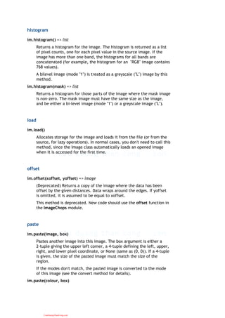 histogram
im.histogram() => list
Returns a histogram for the image. The histogram is returned as a list
of pixel counts, one for each pixel value in the source image. If the
image has more than one band, the histograms for all bands are
concatenated (for example, the histogram for an "RGB" image contains
768 values).
A bilevel image (mode "1") is treated as a greyscale ("L") image by this
method.
im.histogram(mask) => list
Returns a histogram for those parts of the image where the mask image
is non-zero. The mask image must have the same size as the image,
and be either a bi-level image (mode "1") or a greyscale image ("L").
load
im.load()
Allocates storage for the image and loads it from the file (or from the
source, for lazy operations). In normal cases, you don't need to call this
method, since the Image class automatically loads an opened image
when it is accessed for the first time.
offset
im.offset(xoffset, yoffset) => image
(Deprecated) Returns a copy of the image where the data has been
offset by the given distances. Data wraps around the edges. If yoffset
is omitted, it is assumed to be equal to xoffset.
This method is deprecated. New code should use the offset function in
the ImageChops module.
paste
im.paste(image, box)
Pastes another image into this image. The box argument is either a
2-tuple giving the upper left corner, a 4-tuple defining the left, upper,
right, and lower pixel coordinate, or None (same as (0, 0)). If a 4-tuple
is given, the size of the pasted image must match the size of the
region.
If the modes don't match, the pasted image is converted to the mode
of this image (see the convert method for details).
im.paste(colour, box)
CuuDuongThanCong.com
 