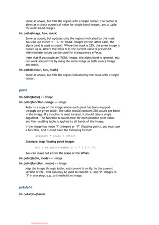 Same as above, but fills the region with a single colour. The colour is
given as a single numerical value for single-band images, and a tuple
for multi-band images.
im.paste(image, box, mask)
Same as above, but updates only the regions indicated by the mask.
You can use either "1", "L" or "RGBA" images (in the latter case, the
alpha band is used as mask). Where the mask is 255, the given image is
copied as is. Where the mask is 0, the current value is preserved.
Intermediate values can be used for transparency effects.
Note that if you paste an "RGBA" image, the alpha band is ignored. You
can work around this by using the same image as both source image
and mask.
im.paste(colour, box, mask)
Same as above, but fills the region indicated by the mask with a single
colour.
point
im.point(table) => image
im.point(function) image => image
Returns a copy of the image where each pixel has been mapped
through the given table. The table should contains 256 values per band
in the image. If a function is used instead, it should take a single
argument. The function is called once for each possible pixel value,
and the resulting table is applied to all bands of the image.
If the image has mode "I" (integer) or "F" (floating point), you must use
a function, and it must have the following format:
argument * scale + offset
Example: Map floating point images
out = im.point(lambda i: i * 1.2 + 10)
You can leave out either the scale or the offset.
im.point(table, mode) => image
im.point(function, mode) => image
Map the image through table, and convert it on fly. In the current
version of PIL , this can only be used to convert "L" and "P" images to
"1" in one step, e.g. to threshold an image.
putalpha
im.putalpha(band)
CuuDuongThanCong.com
 