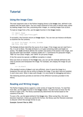 Tutorial
Using the Image Class
The most important class in the Python Imaging Library is the Image class, defined in the
module with the same name. You can create instances of this class in several ways; either
by loading images from files, processing other images, or creating images from scratch.
To load an image from a file, use the open function in the Image module.
>>> import Image
>>> im = Image.open("lena.ppm")
If successful, this function returns an Image object. You can now use instance attributes
to examine the file contents.
>>> print im.format, im.size, im.mode
PPM (512, 512) RGB
The format attribute identifies the source of an image. If the image was not read from a
file, it is set to None. The size attribute is a 2-tuple containing width and height (in
pixels). The mode attribute defines the number and names of the bands in the image, and
also the pixel type and depth. Common modes are "L" (luminance) for greyscale images,
"RGB" for true colour images, and "CMYK" for pre-press images.
If the file cannot be opened, an IOError exception is raised.
Once you have an instance of the Image class, you can use the methods defined by this
class to process and manipulate the image. For example, let's display the image we just
loaded:
>>> im.show()
(The standard version of show is not very efficient, since it saves the image to a
temporary file and calls the xv utility to display the image. If you don't have xv installed,
it won't even work. When it does work though, it is very handy for debugging and tests.)
The following sections provide an overview of the different functions provided in this
library.
Reading and Writing Images
The Python Imaging Library supports a wide variety of image file formats. To read files
from disk, use the open function in the Image module. You don't have to know the file
format to open a file. The library automatically determines the format based on the
contents of the file.
To save a file, use the save method of the Image class. When saving files, the name
becomes important. Unless you specify the format, the library uses the filename extension
to discover which file storage format to use.
Example: Convert files to JPEG
CuuDuongThanCong.com
 