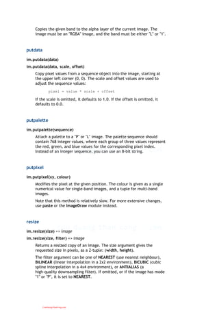 Copies the given band to the alpha layer of the current image. The
image must be an "RGBA" image, and the band must be either "L" or "1".
putdata
im.putdata(data)
im.putdata(data, scale, offset)
Copy pixel values from a sequence object into the image, starting at
the upper left corner (0, 0). The scale and offset values are used to
adjust the sequence values:
pixel = value * scale + offset
If the scale is omitted, it defaults to 1.0. If the offset is omitted, it
defaults to 0.0.
putpalette
im.putpalette(sequence)
Attach a palette to a "P" or "L" image. The palette sequence should
contain 768 integer values, where each group of three values represent
the red, green, and blue values for the corresponding pixel index.
Instead of an integer sequence, you can use an 8-bit string.
putpixel
im.putpixel(xy, colour)
Modifies the pixel at the given position. The colour is given as a single
numerical value for single-band images, and a tuple for multi-band
images.
Note that this method is relatively slow. For more extensive changes,
use paste or the ImageDraw module instead.
resize
im.resize(size) => image
im.resize(size, filter) => image
Returns a resized copy of an image. The size argument gives the
requested size in pixels, as a 2-tuple: (width, height).
The filter argument can be one of NEAREST (use nearest neighbour),
BILINEAR (linear interpolation in a 2x2 environment), BICUBIC (cubic
spline interpolation in a 4x4 environment), or ANTIALIAS (a
high-quality downsampling filter). If omitted, or if the image has mode
"1" or "P", it is set to NEAREST.
CuuDuongThanCong.com
 