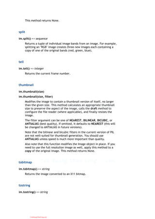 This method returns None.
split
im.split() => sequence
Returns a tuple of individual image bands from an image. For example,
splitting an "RGB" image creates three new images each containing a
copy of one of the original bands (red, green, blue).
tell
im.tell() => integer
Returns the current frame number.
thumbnail
im.thumbnail(size)
im.thumbnail(size, filter)
Modifies the image to contain a thumbnail version of itself, no larger
than the given size. This method calculates an appropriate thumbnail
size to preserve the aspect of the image, calls the draft method to
configure the file reader (where applicable), and finally resizes the
image.
The filter argument can be one of NEAREST, BILINEAR, BICUBIC, or
ANTIALIAS (best quality). If omitted, it defaults to NEAREST (this will
be changed to ANTIALIAS in future versions).
Note that the bilinear and bicubic filters in the current version of PIL
are not well-suited for thumbnail generation. You should use
ANTIALIAS unless speed is much more important than quality.
Also note that this function modifies the Image object in place. If you
need to use the full resolution image as well, apply this method to a
copy of the original image. This method returns None.
tobitmap
im.tobitmap() => string
Returns the image converted to an X11 bitmap.
tostring
im.tostring() => string
CuuDuongThanCong.com
 
