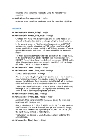 Returns a string containing pixel data, using the standard "raw"
encoder.
im.tostring(encoder, parameters) => string
Returns a string containing pixel data, using the given data encoding.
transform
im.transform(size, method, data) => image
im.transform(size, method, data, filter) => image
Creates a new image with the given size, and the same mode as the
original, and copies data to the new image using the given transform.
In the current version of PIL, the method argument can be EXTENT
(cut out a rectangular subregion), AFFINE (affine transform), QUAD
(map a quadrilateral to a rectangle), or MESH (map a number of source
quadrilaterals in one operation). The various methods are described
below.
The filter argument defines how to filter pixels from the source image.
In the current version, it can be NEAREST (use nearest neighbour),
BILINEAR (linear interpolation in a 2x2 environment), or BICUBIC (cubic
spline interpolation in a 4x4 environment). If omitted, or if the image
has mode "1" or "P", it is set to NEAREST.
im.transform(size, EXTENT, data) => image
im.transform(size, EXTENT, data, filter) => image
Extracts a subregion from the image.
Data is a 4-tuple (x0, y0, x1, y1) which specifies two points in the input
image's coordinate system. The resulting image will contain data
sampled from between these two points, such that (x0, y0) in the input
image will end up at (0,0) in the output image, and (x1, y1) at size.
This method can be used to crop, stretch, shrink, or mirror an arbitrary
rectangle in the current image. It is slightly slower than crop, but
about as fast as a corresponding resize operation.
im.transform(size, AFFINE, data) => image
im.transform(size, AFFINE, data, filter) => image
Applies an affine transform to the image, and places the result in a
new image with the given size.
Data is a 6-tuple (a, b, c, d, e, f) which contain the first two rows from
an affine transform matrix. For each pixel (x, y) in the output image,
the new value is taken from a position (a x + b y + c, d x + e y + f) in
the input image, rounded to nearest pixel.
This function can be used to scale, translate, rotate, and shear the
original image.
im.transform(size, QUAD, data) => image
CuuDuongThanCong.com
 