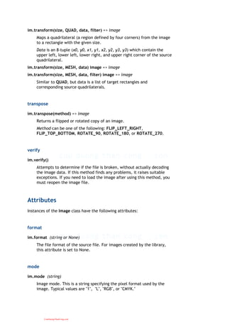 im.transform(size, QUAD, data, filter) => image
Maps a quadrilateral (a region defined by four corners) from the image
to a rectangle with the given size.
Data is an 8-tuple (x0, y0, x1, y1, x2, y2, y3, y3) which contain the
upper left, lower left, lower right, and upper right corner of the source
quadrilateral.
im.transform(size, MESH, data) image => image
im.transform(size, MESH, data, filter) image => image
Similar to QUAD, but data is a list of target rectangles and
corresponding source quadrilaterals.
transpose
im.transpose(method) => image
Returns a flipped or rotated copy of an image.
Method can be one of the following: FLIP_LEFT_RIGHT,
FLIP_TOP_BOTTOM, ROTATE_90, ROTATE_180, or ROTATE_270.
verify
im.verify()
Attempts to determine if the file is broken, without actually decoding
the image data. If this method finds any problems, it raises suitable
exceptions. If you need to load the image after using this method, you
must reopen the image file.
Attributes
Instances of the Image class have the following attributes:
format
im.format (string or None)
The file format of the source file. For images created by the library,
this attribute is set to None.
mode
im.mode (string)
Image mode. This is a string specifying the pixel format used by the
image. Typical values are "1", "L", "RGB", or "CMYK."
CuuDuongThanCong.com
 