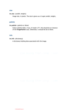 size
im.size ((width, height))
Image size, in pixels. The size is given as a 2-tuple (width, height).
palette
im.palette (palette or None)
Colour palette table, if any. If mode is "P", this should be an instance
of the ImagePalette class. Otherwise, it should be set to None.
info
im.info (dictionary)
A dictionary holding data associated with the image.
CuuDuongThanCong.com
 
