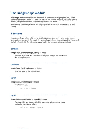 The ImageChops Module
The ImageChops module contains a number of arithmetical image operations, called
channel operations ("chops"). These can be used for various purposes, including special
effects, image compositions, algorithmic painting, and more.
At this time, channel operations are only implemented for 8-bit images (e.g. "L" and
"RGB").
Functions
Most channel operations take one or two image arguments and returns a new image.
Unless otherwise noted, the result of a channel operation is always clipped to the range 0
to MAX (which is 255 for all modes supported by the operations in this module).
constant
ImageChops.constant(image, value) => image
Return a layer with the same size as the given image, but filled with
the given pixel value.
duplicate
ImageChops.duplicate(image) => image
Return a copy of the given image.
invert
ImageChops.invert(image) => image
Inverts an image.
out = MAX - image
lighter
ImageChops.lighter(image1, image2) => image
Compares the two images, pixel by pixel, and returns a new image
containing the lighter values.
out = max(image1, image2)
CuuDuongThanCong.com
 