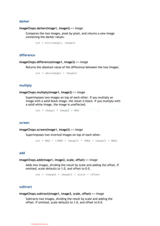 darker
ImageChops.darker(image1, image2) => image
Compares the two images, pixel by pixel, and returns a new image
containing the darker values.
out = min(image1, image2)
difference
ImageChops.difference(image1, image2) => image
Returns the absolute value of the difference between the two images.
out = abs(image1 - image2)
multiply
ImageChops.multiply(image1, image2) => image
Superimposes two images on top of each other. If you multiply an
image with a solid black image, the result is black. If you multiply with
a solid white image, the image is unaffected.
out = image1 * image2 / MAX
screen
ImageChops.screen(image1, image2) => image
Superimposes two inverted images on top of each other.
out = MAX - ((MAX - image1) * (MAX - image2) / MAX)
add
ImageChops.add(image1, image2, scale, offset) => image
Adds two images, dividing the result by scale and adding the offset. If
omitted, scale defaults to 1.0, and offset to 0.0.
out = (image1 + image2) / scale + offset
subtract
ImageChops.subtract(image1, image2, scale, offset) => image
Subtracts two images, dividing the result by scale and adding the
offset. If omitted, scale defaults to 1.0, and offset to 0.0.
CuuDuongThanCong.com
 