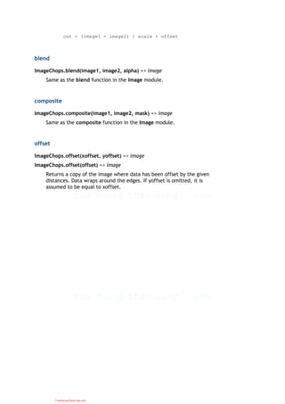 out = (image1 - image2) / scale + offset
blend
ImageChops.blend(image1, image2, alpha) => image
Same as the blend function in the Image module.
composite
ImageChops.composite(image1, image2, mask) => image
Same as the composite function in the Image module.
offset
ImageChops.offset(xoffset, yoffset) => image
ImageChops.offset(offset) => image
Returns a copy of the image where data has been offset by the given
distances. Data wraps around the edges. If yoffset is omitted, it is
assumed to be equal to xoffset.
CuuDuongThanCong.com
 