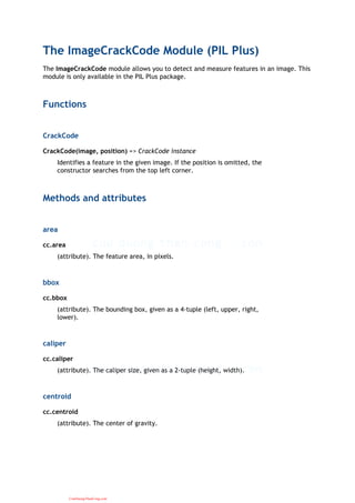 The ImageCrackCode Module (PIL Plus)
The ImageCrackCode module allows you to detect and measure features in an image. This
module is only available in the PIL Plus package.
Functions
CrackCode
CrackCode(image, position) => CrackCode instance
Identifies a feature in the given image. If the position is omitted, the
constructor searches from the top left corner.
Methods and attributes
area
cc.area
(attribute). The feature area, in pixels.
bbox
cc.bbox
(attribute). The bounding box, given as a 4-tuple (left, upper, right,
lower).
caliper
cc.caliper
(attribute). The caliper size, given as a 2-tuple (height, width).
centroid
cc.centroid
(attribute). The center of gravity.
CuuDuongThanCong.com
 