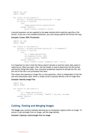 import os, sys
import Image
for infile in sys.argv[1:]:
outfile = os.path.splitext(infile)[0] + ".jpg"
if infile != outfile:
try:
Image.open(infile).save(outfile)
except IOError:
print "cannot convert", infile
A second argument can be supplied to the save method which explicitly specifies a file
format. If you use a non-standard extension, you must always specify the format this way:
Example: Create JPEG Thumbnails
import os, sys
import Image
for infile in sys.argv[1:]:
outfile = os.path.splitext(infile)[0] + ".thumbnail"
if infile != outfile:
try:
im = Image.open(infile)
im.thumbnail((128, 128))
im.save(outfile, "JPEG")
except IOError:
print "cannot create thumbnail for", infile
It is important to note is that the library doesn't decode or load the raster data unless it
really has to. When you open a file, the file header is read to determine the file format
and extract things like mode, size, and other properties required to decode the file, but
the rest of the file is not processed until later.
This means that opening an image file is a fast operation, which is independent of the file
size and compression type. Here's a simple script to quickly identify a set of image files:
Example: Identify Image Files
import sys
import Image
for infile in sys.argv[1:]:
try:
im = Image.open(infile)
print infile, im.format, "%dx%d" % im.size, im.mode
except IOError:
pass
Cutting, Pasting and Merging Images
The Image class contains methods allowing you to manipulate regions within an image. To
extract a sub-rectangle from an image, use the crop method.
Example: Copying a subrectangle from an image
CuuDuongThanCong.com
 