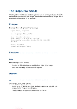 The ImageDraw Module
The ImageDraw module provide basic graphics support for Image objects. It can for
example be used to create new images, annotate or retouch existing images, and to
generate graphics on the fly for web use.
Example
Example: Draw a Grey Cross Over an Image
import Image, ImageDraw
im = Image.open("lena.pgm")
draw = ImageDraw.Draw(im)
draw.line((0, 0) + im.size, fill=128)
draw.line((0, im.size[1], im.size[0], 0), fill=128)
del draw
# write to stdout
im.save(sys.stdout, "PNG")
Functions
Draw
Draw(image) => Draw instance
Creates an object that can be used to draw in the given image.
Note that the image will be modified in place.
Methods
arc
draw.arc(xy, start, end, options)
Draws an arc (a portion of a circle outline) between the start and end
angles, inside the given bounding box.
The outline option gives the colour to use for the arc.
CuuDuongThanCong.com
 