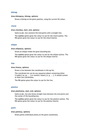 bitmap
draw.bitmap(xy, bitmap, options)
Draws a bitmap at the given position, using the current fill colour.
chord
draw.chord(xy, start, end, options)
Same as arc, but connects the end points with a straight line.
The outline option gives the colour to use for the chord outline. The
fill option gives the colour to use for the chord interior.
ellipse
draw.ellipse(xy, options)
Draws an ellipse inside the given bounding box.
The outline option gives the colour to use for the ellipse outline. The
fill option gives the colour to use for the ellipse interior.
line
draw.line(xy, options)
Draws a line between the coordinates in the xy list.
The coordinate list can be any sequence object containing either
2-tuples [ (x, y), ... ] or numeric values [ x, y, ... ]. It should contain
at least two coordinates.
The fill option gives the colour to use for the line.
pieslice
draw.pieslice(xy, start, end, options)
Same as arc, but also draws straight lines between the end points and
the center of the bounding box.
The outline option gives the colour to use for the pieslice outline. The
fill option gives the colour to use for the pieslice interior.
point
draw.point(xy, options)
Draws points (individual pixels) at the given coordinates.
CuuDuongThanCong.com
 