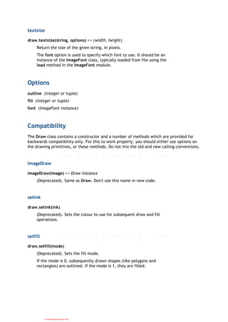 textsize
draw.textsize(string, options) => (width, height)
Return the size of the given string, in pixels.
The font option is used to specify which font to use. It should be an
instance of the ImageFont class, typically loaded from file using the
load method in the ImageFont module.
Options
outline (integer or tuple)
fill (integer or tuple)
font (ImageFont instance)
Compatibility
The Draw class contains a constructor and a number of methods which are provided for
backwards compatibility only. For this to work properly, you should either use options on
the drawing primitives, or these methods. Do not mix the old and new calling conventions.
ImageDraw
ImageDraw(image) => Draw instance
(Deprecated). Same as Draw. Don't use this name in new code.
setink
draw.setink(ink)
(Deprecated). Sets the colour to use for subsequent draw and fill
operations.
setfill
draw.setfill(mode)
(Deprecated). Sets the fill mode.
If the mode is 0, subsequently drawn shapes (like polygons and
rectangles) are outlined. If the mode is 1, they are filled.
CuuDuongThanCong.com
 