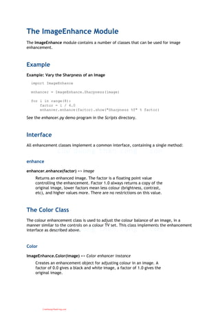 The ImageEnhance Module
The ImageEnhance module contains a number of classes that can be used for image
enhancement.
Example
Example: Vary the Sharpness of an Image
import ImageEnhance
enhancer = ImageEnhance.Sharpness(image)
for i in range(8):
factor = i / 4.0
enhancer.enhance(factor).show("Sharpness %f" % factor)
See the enhancer.py demo program in the Scripts directory.
Interface
All enhancement classes implement a common interface, containing a single method:
enhance
enhancer.enhance(factor) => image
Returns an enhanced image. The factor is a floating point value
controlling the enhancement. Factor 1.0 always returns a copy of the
original image, lower factors mean less colour (brightness, contrast,
etc), and higher values more. There are no restrictions on this value.
The Color Class
The colour enhancement class is used to adjust the colour balance of an image, in a
manner similar to the controls on a colour TV set. This class implements the enhancement
interface as described above.
Color
ImageEnhance.Color(image) => Color enhancer instance
Creates an enhancement object for adjusting colour in an image. A
factor of 0.0 gives a black and white image, a factor of 1.0 gives the
original image.
CuuDuongThanCong.com
 