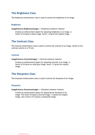 The Brightness Class
The brightness enhancement class is used to control the brightness of an image.
Brightness
ImageEnhance.Brightness(image) => Brightness enhancer instance
Creates an enhancement object for adjusting brightness in an image. A
factor of 0.0 gives a black image, factor 1.0 gives the original image.
The Contrast Class
The contrast enhancement class is used to control the contrast of an image, similar to the
contrast control on a TV set.
Contrast
ImageEnhance.Contrast(image) => Contrast enhancer instance
Creates an enhancement object for adjusting contrast in an image. A
factor of 0.0 gives an solid grey image, factor 1.0 gives the original
image.
The Sharpness Class
The sharpness enhancement class is used to control the sharpness of an image.
Sharpness
ImageEnhance.Sharpness(image) => Sharpness enhancer instance
Creates an enhancement object for adjusting the sharpness of an
image. The factor 0.0 gives a blurred image, 1.0 gives the original
image, and a factor of 2.0 gives a sharpened image.
CuuDuongThanCong.com
 