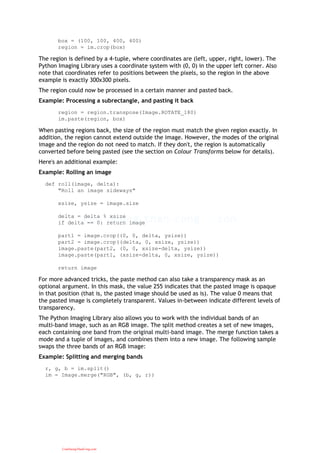 box = (100, 100, 400, 400)
region = im.crop(box)
The region is defined by a 4-tuple, where coordinates are (left, upper, right, lower). The
Python Imaging Library uses a coordinate system with (0, 0) in the upper left corner. Also
note that coordinates refer to positions between the pixels, so the region in the above
example is exactly 300x300 pixels.
The region could now be processed in a certain manner and pasted back.
Example: Processing a subrectangle, and pasting it back
region = region.transpose(Image.ROTATE_180)
im.paste(region, box)
When pasting regions back, the size of the region must match the given region exactly. In
addition, the region cannot extend outside the image. However, the modes of the original
image and the region do not need to match. If they don't, the region is automatically
converted before being pasted (see the section on Colour Transforms below for details).
Here's an additional example:
Example: Rolling an image
def roll(image, delta):
"Roll an image sideways"
xsize, ysize = image.size
delta = delta % xsize
if delta == 0: return image
part1 = image.crop((0, 0, delta, ysize))
part2 = image.crop((delta, 0, xsize, ysize))
image.paste(part2, (0, 0, xsize-delta, ysize))
image.paste(part1, (xsize-delta, 0, xsize, ysize))
return image
For more advanced tricks, the paste method can also take a transparency mask as an
optional argument. In this mask, the value 255 indicates that the pasted image is opaque
in that position (that is, the pasted image should be used as is). The value 0 means that
the pasted image is completely transparent. Values in-between indicate different levels of
transparency.
The Python Imaging Library also allows you to work with the individual bands of an
multi-band image, such as an RGB image. The split method creates a set of new images,
each containing one band from the original multi-band image. The merge function takes a
mode and a tuple of images, and combines them into a new image. The following sample
swaps the three bands of an RGB image:
Example: Splitting and merging bands
r, g, b = im.split()
im = Image.merge("RGB", (b, g, r))
CuuDuongThanCong.com
 