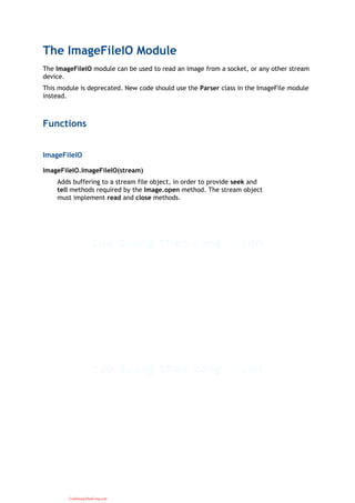 The ImageFileIO Module
The ImageFileIO module can be used to read an image from a socket, or any other stream
device.
This module is deprecated. New code should use the Parser class in the ImageFile module
instead.
Functions
ImageFileIO
ImageFileIO.ImageFileIO(stream)
Adds buffering to a stream file object, in order to provide seek and
tell methods required by the Image.open method. The stream object
must implement read and close methods.
CuuDuongThanCong.com
 