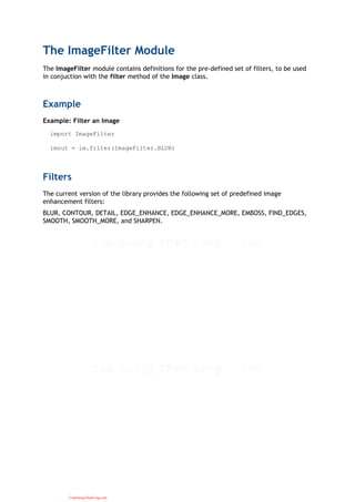 The ImageFilter Module
The ImageFilter module contains definitions for the pre-defined set of filters, to be used
in conjuction with the filter method of the Image class.
Example
Example: Filter an Image
import ImageFilter
imout = im.filter(ImageFilter.BLUR)
Filters
The current version of the library provides the following set of predefined image
enhancement filters:
BLUR, CONTOUR, DETAIL, EDGE_ENHANCE, EDGE_ENHANCE_MORE, EMBOSS, FIND_EDGES,
SMOOTH, SMOOTH_MORE, and SHARPEN.
CuuDuongThanCong.com
 
