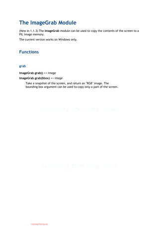 The ImageGrab Module
(New in 1.1.3) The ImageGrab module can be used to copy the contents of the screen to a
PIL image memory.
The current version works on Windows only.
Functions
grab
ImageGrab.grab() => image
ImageGrab.grab(bbox) => image
Take a snapshot of the screen, and return an "RGB" image. The
bounding box argument can be used to copy only a part of the screen.
CuuDuongThanCong.com
 