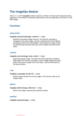 The ImageOps Module
(New in 1.1.3) The ImageOps module contains a number of 'ready-made' image processing
operations. This module is somewhat experimental, and most operators only work on L and
RGB images.
Functions
autocontrast
ImageOps.autocontrast(image, cutoff=0) => image
Maximize (normalize) image contrast. This function calculates a
histogram of the input image, removes cutoff percent of the lightest
and darkest pixels from the histogram, and remaps the image so that
the darkest pixel becomes black (0), and the lightest becomes white
(255).
colorize
ImageOps.colorize(image, black, white) => image
Colorize grayscale image. The black and white arguments should be
RGB tuples; this function calculates a colour wedge mapping all black
pixels in the source image to the first colour, and all white pixels to
the second colour.
crop
ImageOps.crop(image, border=0) => image
Remove border pixels from all four edges. This function works on all
image modes.
deform
ImageOps.deform(image, deformer) => image
Deform the image using the given deformer object.
equalize
ImageOps.equalize(image) => image
CuuDuongThanCong.com
 