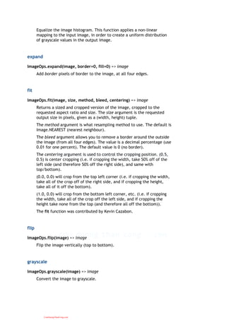 Equalize the image histogram. This function applies a non-linear
mapping to the input image, in order to create a uniform distribution
of grayscale values in the output image.
expand
ImageOps.expand(image, border=0, fill=0) => image
Add border pixels of border to the image, at all four edges.
fit
ImageOps.fit(image, size, method, bleed, centering) => image
Returns a sized and cropped version of the image, cropped to the
requested aspect ratio and size. The size argument is the requested
output size in pixels, given as a (width, height) tuple.
The method argument is what resampling method to use. The default is
Image.NEAREST (nearest neighbour).
The bleed argument allows you to remove a border around the outside
the image (from all four edges). The value is a decimal percentage (use
0.01 for one percent). The default value is 0 (no border).
The centering argument is used to control the cropping position. (0.5,
0.5) is center cropping (i.e. if cropping the width, take 50% off of the
left side (and therefore 50% off the right side), and same with
top/bottom).
(0.0, 0.0) will crop from the top left corner (i.e. if cropping the width,
take all of the crop off of the right side, and if cropping the height,
take all of it off the bottom).
(1.0, 0.0) will crop from the bottom left corner, etc. (i.e. if cropping
the width, take all of the crop off the left side, and if cropping the
height take none from the top (and therefore all off the bottom)).
The fit function was contributed by Kevin Cazabon.
flip
ImageOps.flip(image) => image
Flip the image vertically (top to bottom).
grayscale
ImageOps.grayscale(image) => image
Convert the image to grayscale.
CuuDuongThanCong.com
 