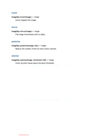 invert
ImageOps.invert(image) => image
Invert (negate) the image.
mirror
ImageOps.mirror(image) => image
Flip image horizontally (left to right).
posterize
ImageOps.posterize(image, bits) => image
Reduce the number of bits for each colour channel.
solarize
ImageOps.solarize(image, threshold=128) => image
Invert all pixel values above the given threshold.
CuuDuongThanCong.com
 
