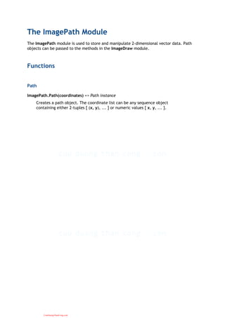 The ImagePath Module
The ImagePath module is used to store and manipulate 2-dimensional vector data. Path
objects can be passed to the methods in the ImageDraw module.
Functions
Path
ImagePath.Path(coordinates) => Path instance
Creates a path object. The coordinate list can be any sequence object
containing either 2-tuples [ (x, y), ... ] or numeric values [ x, y, ... ].
CuuDuongThanCong.com
 