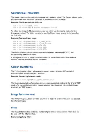 Geometrical Transforms
The Image class contains methods to resize and rotate an image. The former takes a tuple
giving the new size, the latter the angle in degrees counter-clockwise.
Example: Simple geometry transforms
out = im.resize((128, 128))
out = im.rotate(45) # degrees counter-clockwise
To rotate the image in 90 degree steps, you can either use the rotate method or the
transpose method. The latter can also be used to flip an image around its horizontal or
vertical axis.
Example: Transposing an image
out = im.transpose(Image.FLIP_LEFT_RIGHT)
out = im.transpose(Image.FLIP_TOP_BOTTOM)
out = im.transpose(Image.ROTATE_90)
out = im.transpose(Image.ROTATE_180)
out = im.transpose(Image.ROTATE_270)
There's no difference in performance or result between transpose(ROTATE) and
corresponding rotate operations.
A more general form of image transformations can be carried out via the transform
method. See the reference section for details.
Colour Transforms
The Python Imaging Library allows you to convert images between different pixel
representations using the convert function.
Example: Converting between modes
im = Image.open("lena.ppm").convert("L")
The library supports transformations between each supported mode and the "L" and "RGB"
modes. To convert between other modes, you may have to use an intermediate image
(typically an "RGB" image).
Image Enhancement
The Python Imaging Library provides a number of methods and modules that can be used
to enhance images.
Filters
The ImageFilter module contains a number of pre-defined enhancement filters that can
be used with the filter method.
Example: Applying filters
CuuDuongThanCong.com
 