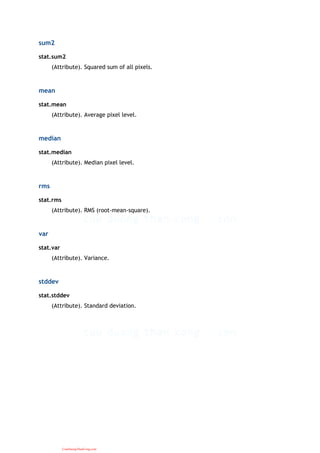 sum2
stat.sum2
(Attribute). Squared sum of all pixels.
mean
stat.mean
(Attribute). Average pixel level.
median
stat.median
(Attribute). Median pixel level.
rms
stat.rms
(Attribute). RMS (root-mean-square).
var
stat.var
(Attribute). Variance.
stddev
stat.stddev
(Attribute). Standard deviation.
CuuDuongThanCong.com
 
