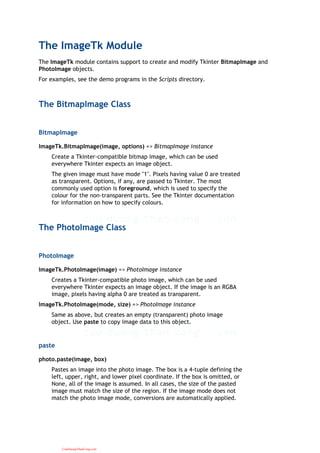 The ImageTk Module
The ImageTk module contains support to create and modify Tkinter BitmapImage and
PhotoImage objects.
For examples, see the demo programs in the Scripts directory.
The BitmapImage Class
BitmapImage
ImageTk.BitmapImage(image, options) => BitmapImage instance
Create a Tkinter-compatible bitmap image, which can be used
everywhere Tkinter expects an image object.
The given image must have mode "1". Pixels having value 0 are treated
as transparent. Options, if any, are passed to Tkinter. The most
commonly used option is foreground, which is used to specify the
colour for the non-transparent parts. See the Tkinter documentation
for information on how to specify colours.
The PhotoImage Class
PhotoImage
ImageTk.PhotoImage(image) => PhotoImage instance
Creates a Tkinter-compatible photo image, which can be used
everywhere Tkinter expects an image object. If the image is an RGBA
image, pixels having alpha 0 are treated as transparent.
ImageTk.PhotoImage(mode, size) => PhotoImage instance
Same as above, but creates an empty (transparent) photo image
object. Use paste to copy image data to this object.
paste
photo.paste(image, box)
Pastes an image into the photo image. The box is a 4-tuple defining the
left, upper, right, and lower pixel coordinate. If the box is omitted, or
None, all of the image is assumed. In all cases, the size of the pasted
image must match the size of the region. If the image mode does not
match the photo image mode, conversions are automatically applied.
CuuDuongThanCong.com
 