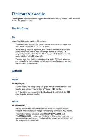 The ImageWin Module
The ImageWin module contains support to create and display images under Windows
95/98, NT, 2000 and later.
The Dib Class
Dib
ImageWin.Dib(mode, size) => Dib instance
This constructor creates a Windows bitmap with the given mode and
size. Mode can be one of "1", "L", or "RGB".
If the display requires a palette, this constructor creates a suitable
palette and associates it with the image. For an "L" image, 128
greylevels are allocated. For an "RGB" image, a 6x6x6 colour cube is
used, together with 20 greylevels.
To make sure that palettes work properly under Windows, you must
call the palette method upon certain events from Windows. See the
method descriptions below.
Methods
expose
dib.expose(hdc)
Expose (draw) the image using the given device context handle. The
handle is an integer representing a Windows HDC handle.
In PythonWin, you can use the GetHandleAttrib method of the CDC
class to get a suitable handle.
palette
dib.palette(hdc)
Installs the palette associated with the image in the given device
context. The handle is an integer representing a Windows HDC handle.
This method should be called upon QUERYNEWPALETTE and
PALETTECHANGED events from Windows. If this method returns a
non-zero value, one or more display palette entries were changed, and
the image should be redrawn.
CuuDuongThanCong.com
 