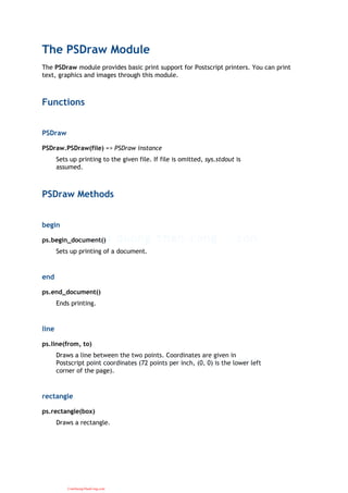 The PSDraw Module
The PSDraw module provides basic print support for Postscript printers. You can print
text, graphics and images through this module.
Functions
PSDraw
PSDraw.PSDraw(file) => PSDraw instance
Sets up printing to the given file. If file is omitted, sys.stdout is
assumed.
PSDraw Methods
begin
ps.begin_document()
Sets up printing of a document.
end
ps.end_document()
Ends printing.
line
ps.line(from, to)
Draws a line between the two points. Coordinates are given in
Postscript point coordinates (72 points per inch, (0, 0) is the lower left
corner of the page).
rectangle
ps.rectangle(box)
Draws a rectangle.
CuuDuongThanCong.com
 