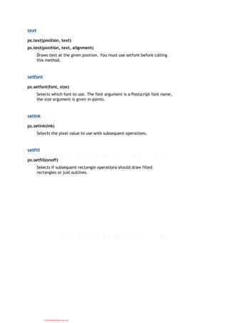 text
ps.text(position, text)
ps.text(position, text, alignment)
Draws text at the given position. You must use setfont before calling
this method.
setfont
ps.setfont(font, size)
Selects which font to use. The font argument is a Postscript font name,
the size argument is given in points.
setink
ps.setink(ink)
Selects the pixel value to use with subsequent operations.
setfill
ps.setfill(onoff)
Selects if subsequent rectangle operations should draw filled
rectangles or just outlines.
CuuDuongThanCong.com
 