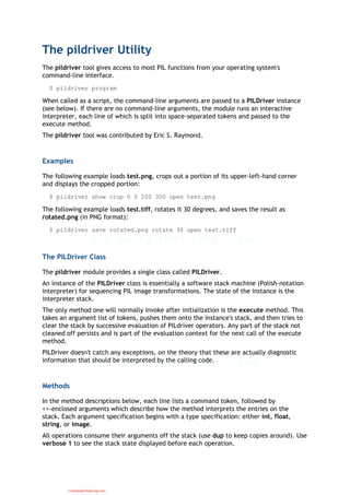 The pildriver Utility
The pildriver tool gives access to most PIL functions from your operating system's
command-line interface.
$ pildriver program
When called as a script, the command-line arguments are passed to a PILDriver instance
(see below). If there are no command-line arguments, the module runs an interactive
interpreter, each line of which is split into space-separated tokens and passed to the
execute method.
The pildriver tool was contributed by Eric S. Raymond.
Examples
The following example loads test.png, crops out a portion of its upper-left-hand corner
and displays the cropped portion:
$ pildriver show crop 0 0 200 300 open test.png
The following example loads test.tiff, rotates it 30 degrees, and saves the result as
rotated.png (in PNG format):
$ pildriver save rotated.png rotate 30 open test.tiff
The PILDriver Class
The pildriver module provides a single class called PILDriver.
An instance of the PILDriver class is essentially a software stack machine (Polish-notation
interpreter) for sequencing PIL image transformations. The state of the instance is the
interpreter stack.
The only method one will normally invoke after initialization is the execute method. This
takes an argument list of tokens, pushes them onto the instance's stack, and then tries to
clear the stack by successive evaluation of PILdriver operators. Any part of the stack not
cleaned off persists and is part of the evaluation context for the next call of the execute
method.
PILDriver doesn't catch any exceptions, on the theory that these are actually diagnostic
information that should be interpreted by the calling code.
Methods
In the method descriptions below, each line lists a command token, followed by
<>-enclosed arguments which describe how the method interprets the entries on the
stack. Each argument specification begins with a type specification: either int, float,
string, or image.
All operations consume their arguments off the stack (use dup to keep copies around). Use
verbose 1 to see the stack state displayed before each operation.
CuuDuongThanCong.com
 