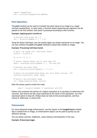 import ImageFilter
out = im.filter(ImageFilter.DETAIL)
Point Operations
The point method can be used to translate the pixel values of an image (e.g. image
contrast manipulation). In most cases, a function object expecting one argument can be
passed to the this method. Each pixel is processed according to that function:
Example: Applying point transforms
# multiply each pixel by 1.2
out = im.point(lambda i: i * 1.2)
Using the above technique, you can quickly apply any simple expression to an image. You
can also combine the point and paste methods to selectively modify an image:
Example: Processing individual bands
# split the image into individual bands
source = im.split()
R, G, B = 0, 1, 2
# select regions where red is less than 100
mask = source[R].point(lambda i: i 100 and 255)
# process the green band
out = source[G].point(lambda i: i * 0.7)
# paste the processed band back, but only where red was 100
source[G].paste(out, None, mask)
# build a new multiband image
im = Image.merge(im.mode, source)
Note the syntax used to create the mask:
imout = im.point(lambda i: expression and 255)
Python only evaluates the portion of a logical expression as is necessary to determine the
outcome, and returns the last value examined as the result of the expression. So if the
expression above is false (0), Python does not look at the second operand, and thus
returns 0. Otherwise, it returns 255.
Enhancement
For more advanced image enhancement, use the classes in the ImageEnhance module.
Once created from an image, an enhancement object can be used to quickly try out
different settings.
You can adjust contrast, brightness, colour balance and sharpness in this way.
Example: Enhancing images
CuuDuongThanCong.com
 